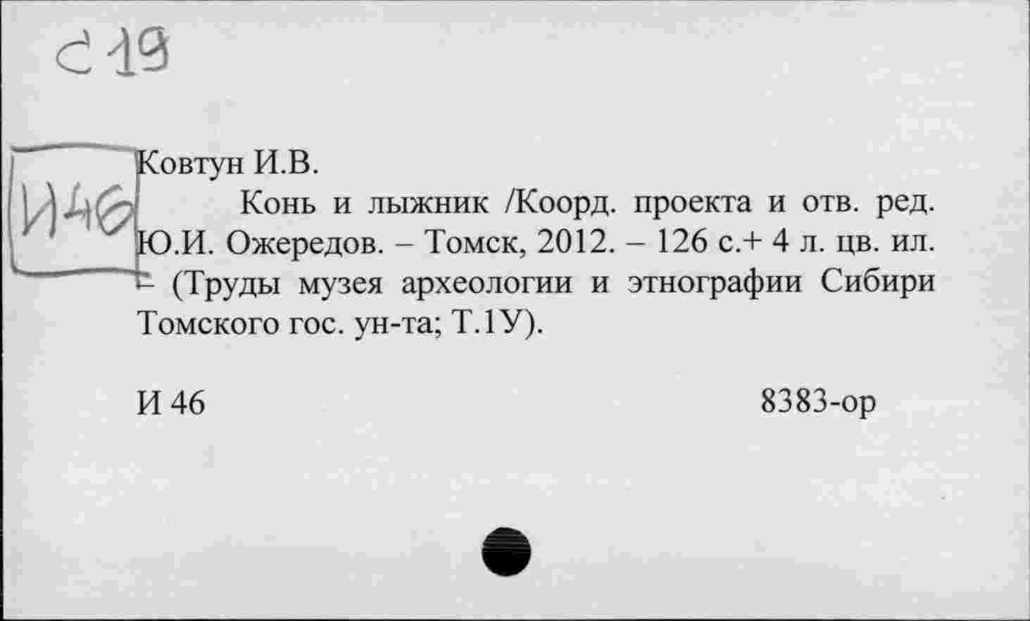 ﻿и.в.
Конь и лыжник /Коорд. проекта и отв. ред. .И. Ожередов. - Томск, 2012. - 126 с.+ 4 л. цв. ил. t (Труды музея археологии и этнографии Сибири
Томского гос. ун-та; Т.1У).
И 46
8383-ор